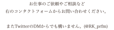 お仕事のご依頼やご相談など 右のコンタクトフォームからお問い合わせください。 またTwitterのDMからでも構いません。(@RK_prfm)