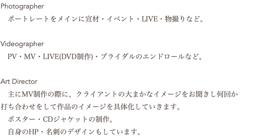 Photographer ポートレートをメインに宣材・イベント・LIVE・物撮りなど。 Videographer PV・MV・LIVE(DVD制作)・ブライダルのエンドロールなど。 Art Director 主にMV制作の際に、クライアントの大まかなイメージをお聞きし何回か 打ち合わせをして作品のイメージを具体化していきます。 ポスター・CDジャケットの制作。 自身のHP・名刺のデザインもしています。