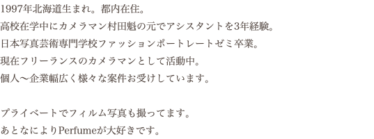 1997年北海道生まれ。都内在住。 高校在学中にカメラマン村田魁の元でアシスタントを3年経験。 日本写真芸術専門学校ファッションポートレートゼミ卒業。 現在フリーランスのカメラマンとして活動中。 個人〜企業幅広く様々な案件お受けしています。 プライベートでフィルム写真も撮ってます。 あとなによりPerfumeが大好きです。